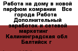 Работа на дому в новой парфюм.комрании - Все города Работа » Дополнительный заработок и сетевой маркетинг   . Калининградская обл.,Балтийск г.